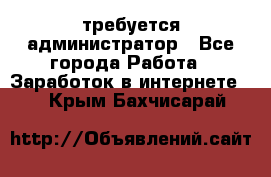 требуется администратор - Все города Работа » Заработок в интернете   . Крым,Бахчисарай